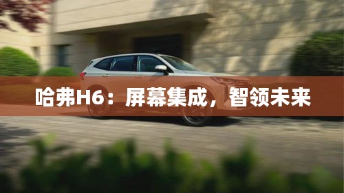 哈弗H6：屏幕集成，智領(lǐng)未來(lái)