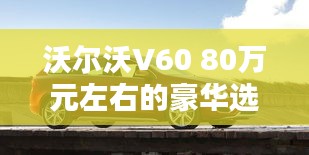 沃爾沃V60 80萬元左右的豪華選擇：品質(zhì)與舒適的完美融合