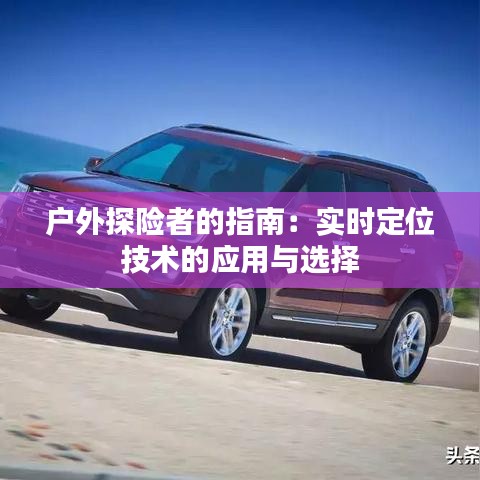 戶外探險(xiǎn)者的指南:實(shí)時(shí)定位技術(shù)的應(yīng)用與選擇