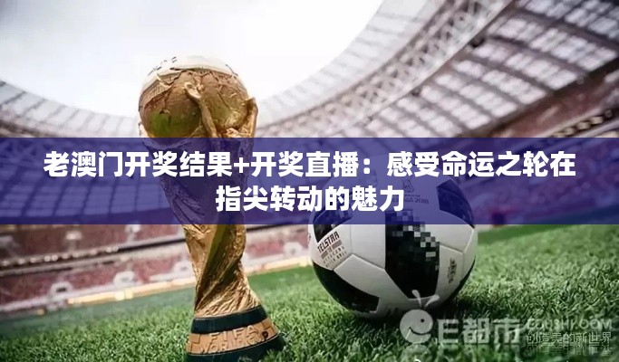 老澳門開獎結(jié)果+開獎直播：感受命運之輪在指尖轉(zhuǎn)動的魅力