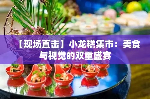 【現(xiàn)場直擊】小龍糕集市：美食與視覺的雙重盛宴