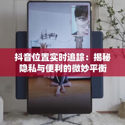 抖音位置實(shí)時(shí)追蹤：揭秘隱私與便利的微妙平衡
