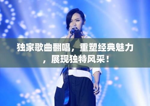 獨(dú)家歌曲翻唱，重塑經(jīng)典魅力，展現(xiàn)獨(dú)特風(fēng)采！