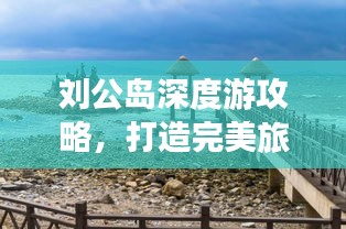 劉公島深度游攻略，打造完美旅行體驗，返程無憂指南