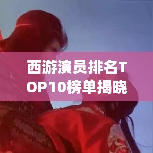 西游演員排名TOP10榜單揭曉！不容錯(cuò)過的十大演員榜單