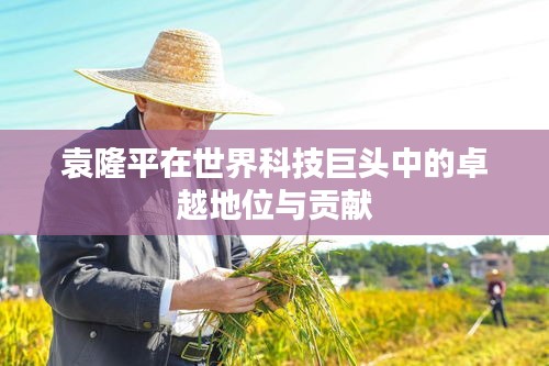 袁隆平在世界科技巨頭中的卓越地位與貢獻