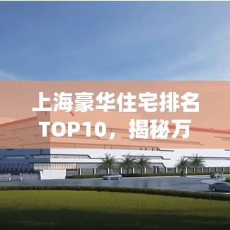上海豪華住宅排名TOP10，揭秘萬元豪宅尊貴風采，心動不如行動！