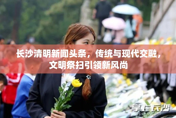 長(zhǎng)沙清明新聞?lì)^條，傳統(tǒng)與現(xiàn)代交融，文明祭掃引領(lǐng)新風(fēng)尚
